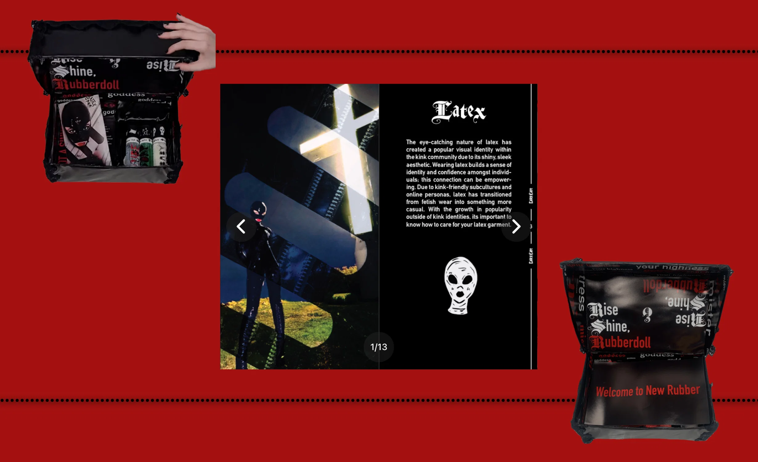This PR box was made to reflect the culture around latex fashion. The outside of the box is wrapped in a latex-like material and the inside is covered in "kinky" words/phrases. The box would be sent with latex garments inside along with: an info guide on how to care & wear latex, materials needed to care for latex (baby powder, lube, and dawn soap),a visual foldable lookbook that unfolds out into a poster, and a card that does a little dive into latex history.